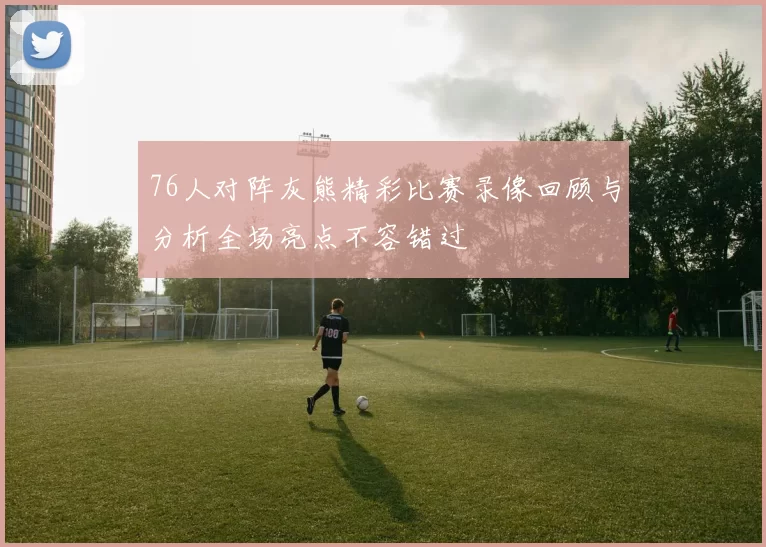 76人对阵灰熊精彩比赛录像回顾与分析全场亮点不容错过