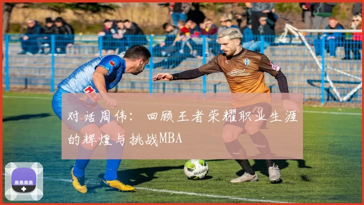 对话周伟：回顾王者荣耀职业生涯的辉煌与挑战MBA