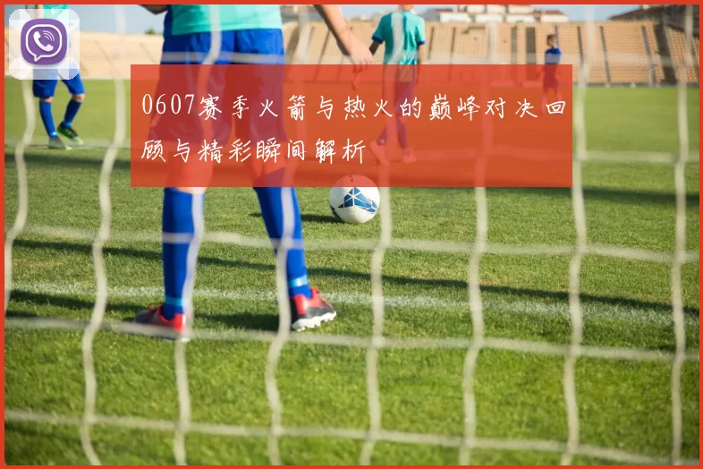 0607赛季火箭与热火的巅峰对决回顾与精彩瞬间解析