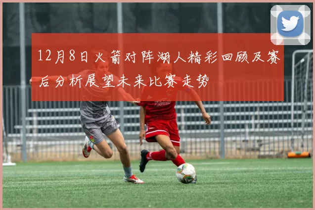 12月8日火箭对阵湖人精彩回顾及赛后分析展望未来比赛走势