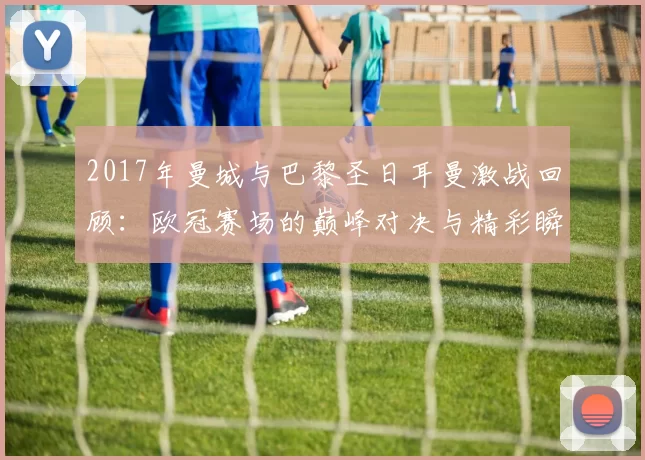 2017年曼城与巴黎圣日耳曼激战回顾：欧冠赛场的巅峰对决与精彩瞬间