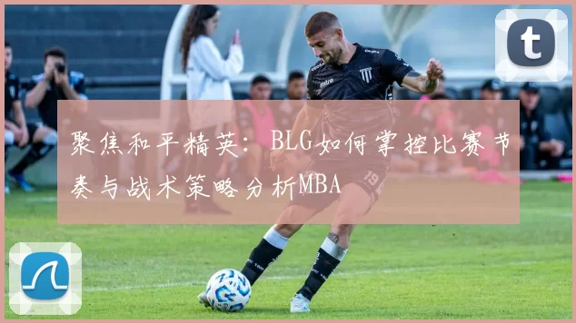 聚焦和平精英：BLG如何掌控比赛节奏与战术策略分析MBA