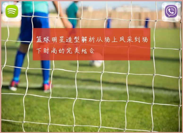 篮球明星造型解析从场上风采到场下时尚的完美结合
