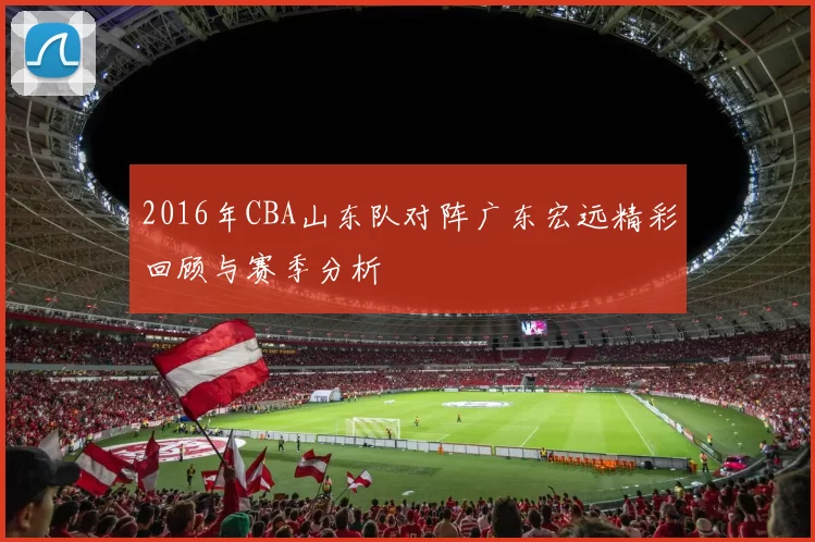 2016年CBA山东队对阵广东宏远精彩回顾与赛季分析