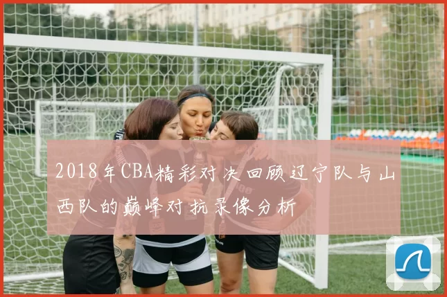 2018年CBA精彩对决回顾辽宁队与山西队的巅峰对抗录像分析